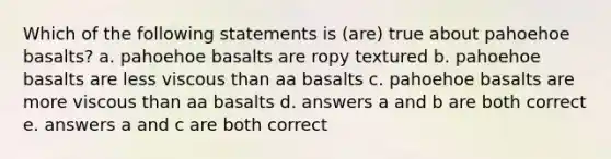 Which of the following statements is (are) true about pahoehoe basalts? a. pahoehoe basalts are ropy textured b. pahoehoe basalts are less viscous than aa basalts c. pahoehoe basalts are more viscous than aa basalts d. answers a and b are both correct e. answers a and c are both correct