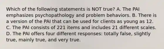 Which of the following statements is NOT true? A. The PAI emphasizes psychopathology and problem behaviors. B. There is a version of the PAI that can be used for clients as young as 12. C. The PAI consists of 221 items and includes 21 different scales. D. The PAI offers four different responses: totally false, slightly true, mainly true, and very true.