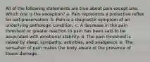 All of the following statements are true about pain except one. Which one is the exception? a. Pain represents a protective reflex for self-preservation. b. Pain is a diagnostic symptom of an underlying pathologic condition. c. A decrease in the pain threshold or greater reaction to pain has been said to be associated with emotional stability. d. The pain threshold is raised by sleep, sympathy, activities, and analgesics. e. The sensation of pain makes the body aware of the presence of tissue damage.