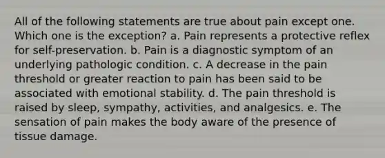 All of the following statements are true about pain except one. Which one is the exception? a. Pain represents a protective reflex for self-preservation. b. Pain is a diagnostic symptom of an underlying pathologic condition. c. A decrease in the pain threshold or greater reaction to pain has been said to be associated with emotional stability. d. The pain threshold is raised by sleep, sympathy, activities, and analgesics. e. The sensation of pain makes the body aware of the presence of tissue damage.