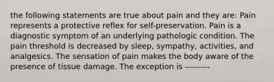 the following statements are true about pain and they are: Pain represents a protective reflex for self-preservation. Pain is a diagnostic symptom of an underlying pathologic condition. The pain threshold is decreased by sleep, sympathy, activities, and analgesics. The sensation of pain makes the body aware of the presence of tissue damage. The exception is ---------