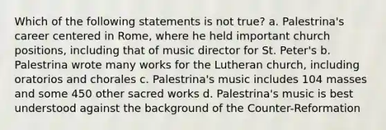 Which of the following statements is not true? a. Palestrina's career centered in Rome, where he held important church positions, including that of music director for St. Peter's b. Palestrina wrote many works for the Lutheran church, including oratorios and chorales c. Palestrina's music includes 104 masses and some 450 other sacred works d. Palestrina's music is best understood against the background of the Counter-Reformation