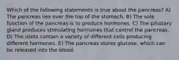 Which of the following statements is true about the pancreas? A) The pancreas lies over the top of the stomach. B) The sole function of the pancreas is to produce hormones. C) The pituitary gland produces stimulating hormones that control the pancreas. D) The islets contain a variety of different cells producing different hormones. E) The pancreas stores glucose, which can be released into the blood.