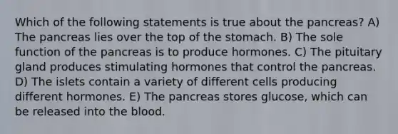 Which of the following statements is true about the pancreas? A) The pancreas lies over the top of the stomach. B) The sole function of the pancreas is to produce hormones. C) The pituitary gland produces stimulating hormones that control the pancreas. D) The islets contain a variety of different cells producing different hormones. E) The pancreas stores glucose, which can be released into the blood.