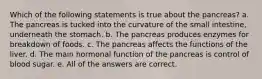 Which of the following statements is true about the pancreas? a. The pancreas is tucked into the curvature of the small intestine, underneath the stomach. b. The pancreas produces enzymes for breakdown of foods. c. The pancreas affects the functions of the liver. d. The main hormonal function of the pancreas is control of blood sugar. e. All of the answers are correct.