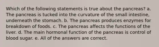 Which of the following statements is true about the pancreas? a. The pancreas is tucked into the curvature of the small intestine, underneath the stomach. b. The pancreas produces enzymes for breakdown of foods. c. The pancreas affects the functions of the liver. d. The main hormonal function of the pancreas is control of blood sugar. e. All of the answers are correct.