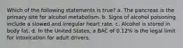 Which of the following statements is true? a. The pancreas is the primary site for alcohol metabolism. b. Signs of alcohol poisoning include a slowed and irregular heart rate. c. Alcohol is stored in body fat. d. In the United States, a BAC of 0.12% is the legal limit for intoxication for adult drivers.