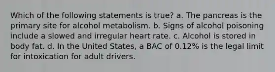 Which of the following statements is true? a. The pancreas is the primary site for alcohol metabolism. b. Signs of alcohol poisoning include a slowed and irregular heart rate. c. Alcohol is stored in body fat. d. In the United States, a BAC of 0.12% is the legal limit for intoxication for adult drivers.