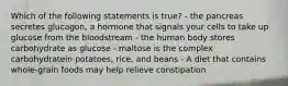 Which of the following statements is true? - the pancreas secretes glucagon, a hormone that signals your cells to take up glucose from the bloodstream - the human body stores carbohydrate as glucose - maltose is the complex carbohydratein potatoes, rice, and beans - A diet that contains whole-grain foods may help relieve constipation