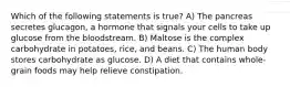 Which of the following statements is true? A) The pancreas secretes glucagon, a hormone that signals your cells to take up glucose from the bloodstream. B) Maltose is the complex carbohydrate in potatoes, rice, and beans. C) The human body stores carbohydrate as glucose. D) A diet that contains whole-grain foods may help relieve constipation.