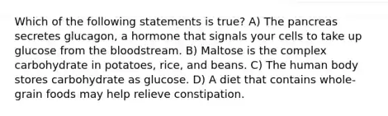 Which of the following statements is true? A) The pancreas secretes glucagon, a hormone that signals your cells to take up glucose from the bloodstream. B) Maltose is the complex carbohydrate in potatoes, rice, and beans. C) The human body stores carbohydrate as glucose. D) A diet that contains whole-grain foods may help relieve constipation.