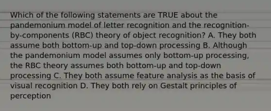 Which of the following statements are TRUE about the pandemonium model of letter recognition and the recognition-by-components (RBC) theory of object recognition? A. They both assume both bottom-up and top-down processing B. Although the pandemonium model assumes only bottom-up processing, the RBC theory assumes both bottom-up and top-down processing C. They both assume feature analysis as the basis of visual recognition D. They both rely on Gestalt principles of perception