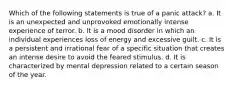 Which of the following statements is true of a panic attack? a. It is an unexpected and unprovoked emotionally intense experience of terror. b. It is a mood disorder in which an individual experiences loss of energy and excessive guilt. c. It is a persistent and irrational fear of a specific situation that creates an intense desire to avoid the feared stimulus. d. It is characterized by mental depression related to a certain season of the year.