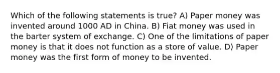 Which of the following statements is true? A) Paper money was invented around 1000 AD in China. B) Fiat money was used in the barter system of exchange. C) One of the limitations of paper money is that it does not function as a store of value. D) Paper money was the first form of money to be invented.