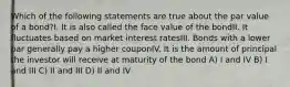 Which of the following statements are true about the par value of a bond?I. It is also called the face value of the bondII. It fluctuates based on market interest ratesIII. Bonds with a lower par generally pay a higher couponIV. It is the amount of principal the investor will receive at maturity of the bond A) I and IV B) I and III C) II and III D) II and IV