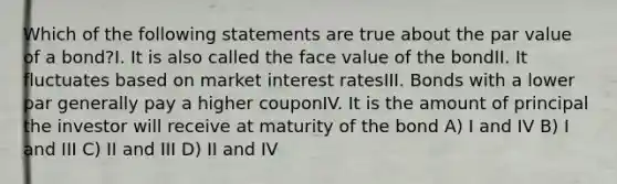 Which of the following statements are true about the par value of a bond?I. It is also called the face value of the bondII. It fluctuates based on market interest ratesIII. Bonds with a lower par generally pay a higher couponIV. It is the amount of principal the investor will receive at maturity of the bond A) I and IV B) I and III C) II and III D) II and IV