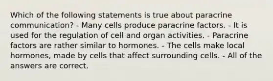 Which of the following statements is true about paracrine communication? - Many cells produce paracrine factors. - It is used for the regulation of cell and organ activities. - Paracrine factors are rather similar to hormones. - The cells make local hormones, made by cells that affect surrounding cells. - All of the answers are correct.