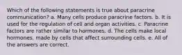 Which of the following statements is true about paracrine communication? a. Many cells produce paracrine factors. b. It is used for the regulation of cell and organ activities. c. Paracrine factors are rather similar to hormones. d. The cells make local hormones, made by cells that affect surrounding cells. e. All of the answers are correct.