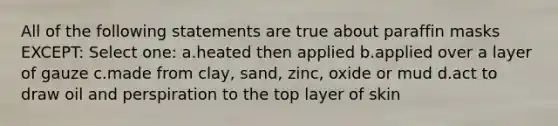 All of the following statements are true about paraffin masks EXCEPT: Select one: a.heated then applied b.applied over a layer of gauze c.made from clay, sand, zinc, oxide or mud d.act to draw oil and perspiration to the top layer of skin