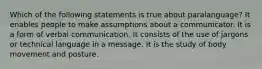 Which of the following statements is true about paralanguage? It enables people to make assumptions about a communicator. It is a form of verbal communication. It consists of the use of jargons or technical language in a message. It is the study of body movement and posture.