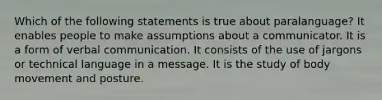 Which of the following statements is true about paralanguage? It enables people to make assumptions about a communicator. It is a form of verbal communication. It consists of the use of jargons or technical language in a message. It is the study of body movement and posture.