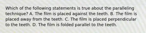 Which of the following statements is true about the paralleling technique? A. The film is placed against the teeth. B. The film is placed away from the teeth. C. The film is placed perpendicular to the teeth. D. The film is folded parallel to the teeth.