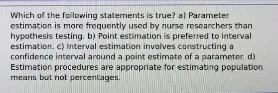 Which of the following statements is true? a) Parameter estimation is more frequently used by nurse researchers than hypothesis testing. b) Point estimation is preferred to interval estimation. c) Interval estimation involves constructing a confidence interval around a point estimate of a parameter. d) Estimation procedures are appropriate for estimating population means but not percentages.