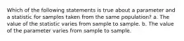 Which of the following statements is true about a parameter and a statistic for samples taken from the same population? a. The value of the statistic varies from sample to sample. b. The value of the parameter varies from sample to sample.