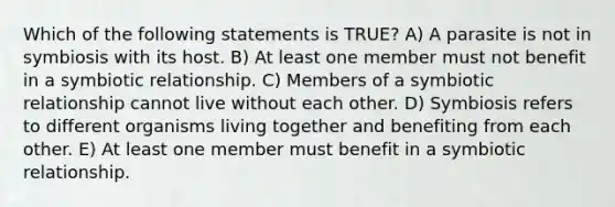 Which of the following statements is TRUE? A) A parasite is not in symbiosis with its host. B) At least one member must not benefit in a symbiotic relationship. C) Members of a symbiotic relationship cannot live without each other. D) Symbiosis refers to different organisms living together and benefiting from each other. E) At least one member must benefit in a symbiotic relationship.