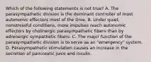 Which of the following statements is not true? A. The parasympathetic division is the dominant controller of most autonomic effectors most of the time. B. Under quiet, nonstressful conditions, more impulses reach autonomic effectors by cholinergic parasympathetic fibers than by adrenergic sympathetic fibers. C. The major function of the parasympathetic division is to serve as an "emergency" system. D. Parasympathetic stimulation causes an increase in the secretion of pancreatic juice and insulin.