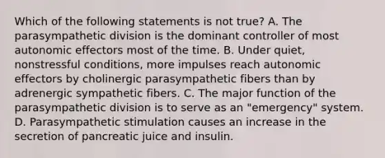 Which of the following statements is not true? A. The parasympathetic division is the dominant controller of most autonomic effectors most of the time. B. Under quiet, nonstressful conditions, more impulses reach autonomic effectors by cholinergic parasympathetic fibers than by adrenergic sympathetic fibers. C. The major function of the parasympathetic division is to serve as an "emergency" system. D. Parasympathetic stimulation causes an increase in the secretion of pancreatic juice and insulin.