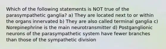 Which of the following statements is NOT true of the parasympathetic ganglia? a) They are located next to or within the organs innervated b) They are also called terminal ganglia c) Norepinephrine is the main neurotransmitter d) Postganglionic neurons of the parasympathetic system have fewer branches than those of the sympathetic division