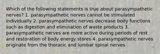 Which of the following statements is true about parasympathetic nerves? 1. parasympathetic nerves cannot be stimulated individually 2. parasympathetic nerves decrease body functions such as digestion and elimination of waste products 3. parasympathetic nerves are more active during periods of rest and restoration of body energy stores 4. parasympathetic nerves originate from the thoracic and lumbar spinal nerves