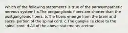 Which of the following statements is true of the parasympathetic nervous system? a.The preganglionic fibers are shorter than the postganglionic fibers. b.The fibers emerge from the brain and sacral portion of the spinal cord. c.The ganglia lie close to the spinal cord. d.All of the above statements aretrue.