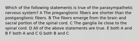 Which of the following statements is true of the parasympathetic nervous system? A The preganglionic fibers are shorter than the postganglionic fibers. B The fibers emerge from the brain and sacral portion of the spinal cord. C The ganglia lie close to the spinal cord. D All of the above statements are true. E both A and B F both A and C G both B and C