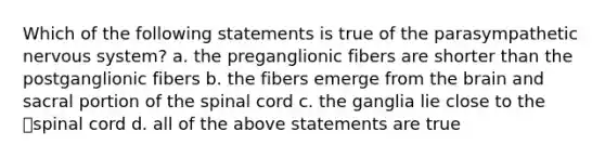 Which of the following statements is true of the parasympathetic nervous system? a. the preganglionic fibers are shorter than the postganglionic fibers b. the fibers emerge from the brain and sacral portion of the spinal cord c. the ganglia lie close to the spinal cord d. all of the above statements are true