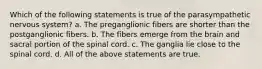 Which of the following statements is true of the parasympathetic nervous system? a. The preganglionic fibers are shorter than the postganglionic fibers. b. The fibers emerge from the brain and sacral portion of the spinal cord. c. The ganglia lie close to the spinal cord. d. All of the above statements are true.