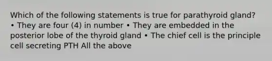 Which of the following statements is true for parathyroid gland? • They are four (4) in number • They are embedded in the posterior lobe of the thyroid gland • The chief cell is the principle cell secreting PTH All the above