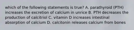 which of the following statements is true? A. parathyroid (PTH) increases the excretion of calcium in unrice B. PTH decreases the production of calcitriol C. vitamin D increases intestinal absorption of calcium D. calcitonin releases calcium from bones