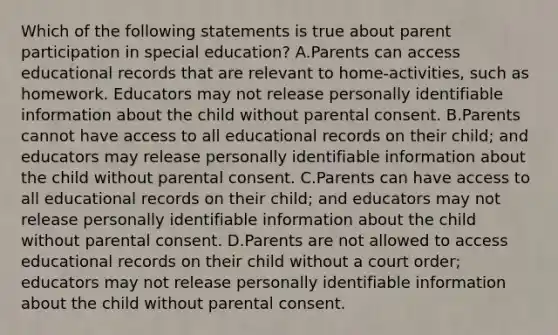 Which of the following statements is true about parent participation in special​ education? A.Parents can access educational records that are relevant to​ home-activities, such as homework. Educators may not release personally identifiable information about the child without parental consent. B.Parents cannot have access to all educational records on their​ child; and educators may release personally identifiable information about the child without parental consent. C.Parents can have access to all educational records on their​ child; and educators may not release personally identifiable information about the child without parental consent. D.Parents are not allowed to access educational records on their child without a court​ order; educators may not release personally identifiable information about the child without parental consent.