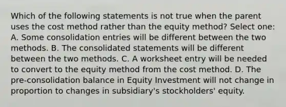 Which of the following statements is not true when the parent uses the cost method rather than the equity method? Select one: A. Some consolidation entries will be different between the two methods. B. The consolidated statements will be different between the two methods. C. A worksheet entry will be needed to convert to the equity method from the cost method. D. The pre-consolidation balance in Equity Investment will not change in proportion to changes in subsidiary's stockholders' equity.