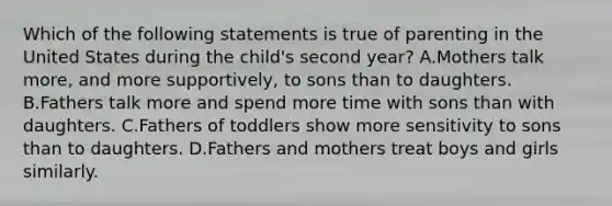 Which of the following statements is true of parenting in the United States during the child's second year? A.Mothers talk more, and more supportively, to sons than to daughters. B.Fathers talk more and spend more time with sons than with daughters. C.Fathers of toddlers show more sensitivity to sons than to daughters. D.Fathers and mothers treat boys and girls similarly.