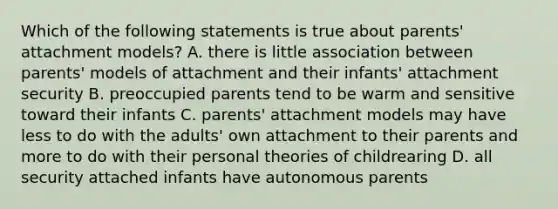 Which of the following statements is true about parents' attachment models? A. there is little association between parents' models of attachment and their infants' attachment security B. preoccupied parents tend to be warm and sensitive toward their infants C. parents' attachment models may have less to do with the adults' own attachment to their parents and more to do with their personal theories of childrearing D. all security attached infants have autonomous parents