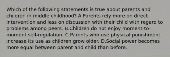 Which of the following statements is true about parents and children in middle childhood? A.Parents rely more on direct intervention and less on discussion with their child with regard to problems among peers. B.Children do not enjoy moment-to-moment self-regulation. C.Parents who use physical punishment increase its use as children grow older. D.Social power becomes more equal between parent and child than before.