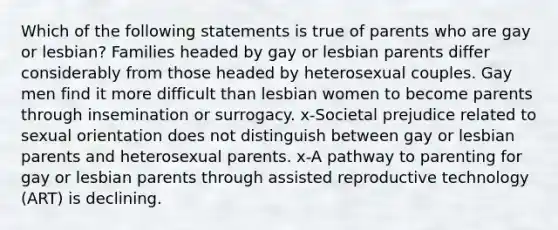 Which of the following statements is true of parents who are gay or lesbian? Families headed by gay or lesbian parents differ considerably from those headed by heterosexual couples. Gay men find it more difficult than lesbian women to become parents through insemination or surrogacy. x-Societal prejudice related to sexual orientation does not distinguish between gay or lesbian parents and heterosexual parents. x-A pathway to parenting for gay or lesbian parents through assisted reproductive technology (ART) is declining.