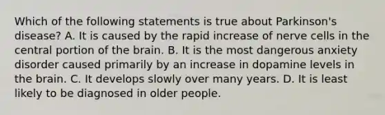 Which of the following statements is true about Parkinson's disease? A. It is caused by the rapid increase of nerve cells in the central portion of the brain. B. It is the most dangerous anxiety disorder caused primarily by an increase in dopamine levels in the brain. C. It develops slowly over many years. D. It is least likely to be diagnosed in older people.