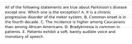 All of the following statements are true about Parkinson's disease except one. Which one is the exception? A. It is a chronic progressive disorder of the motor system. B. Common onset is in the fourth decade. C. The incidence is higher among Caucasians than among African Americans. D. Bradykinesia is common in patients. E. Patients exhibit a soft, barely audible voice and monotony of speech.