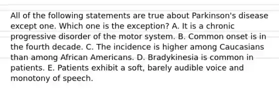 All of the following statements are true about Parkinson's disease except one. Which one is the exception? A. It is a chronic progressive disorder of the motor system. B. Common onset is in the fourth decade. C. The incidence is higher among Caucasians than among African Americans. D. Bradykinesia is common in patients. E. Patients exhibit a soft, barely audible voice and monotony of speech.