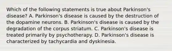 Which of the following statements is true about Parkinson's disease? A. Parkinson's disease is caused by the destruction of the dopamine neurons. B. Parkinson's disease is caused by the degradation of the corpus striatum. C. Parkinson's disease is treated primarily by psychotherapy. D. Parkinson's disease is characterized by tachycardia and dyskinesia.