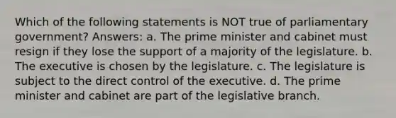 Which of the following statements is NOT true of parliamentary government? Answers: a. The prime minister and cabinet must resign if they lose the support of a majority of the legislature. b. The executive is chosen by the legislature. c. The legislature is subject to the direct control of the executive. d. The prime minister and cabinet are part of the legislative branch.